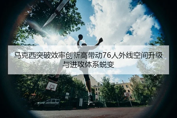 马克西突破效率创新高带动76人外线空间升级与进攻体系蜕变