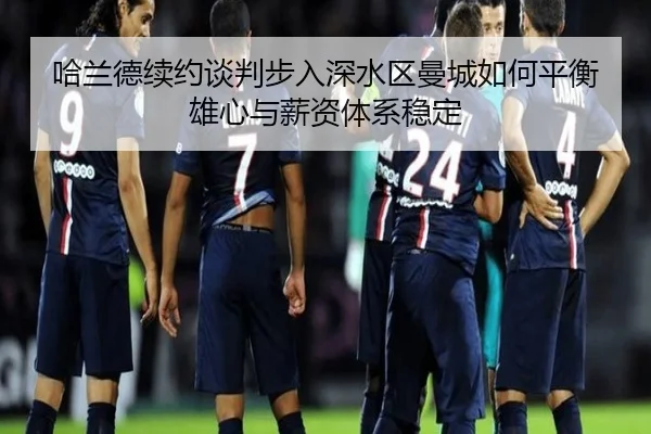 哈兰德续约谈判步入深水区曼城如何平衡雄心与薪资体系稳定